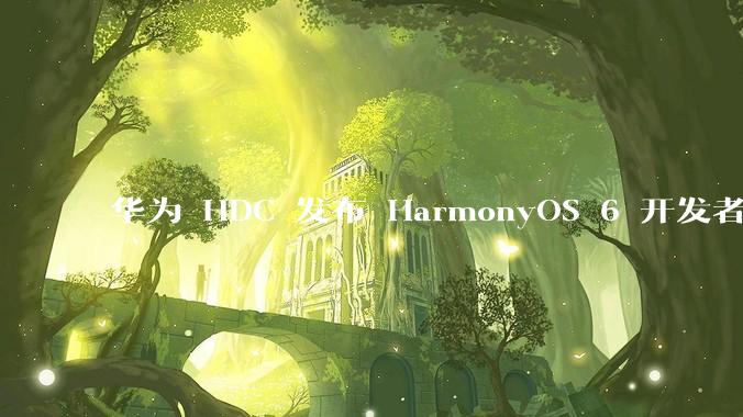 华为 HDC 发布 HarmonyOS 6 开发者 beta 版对应用开发者和鸿蒙生态有哪些影响？