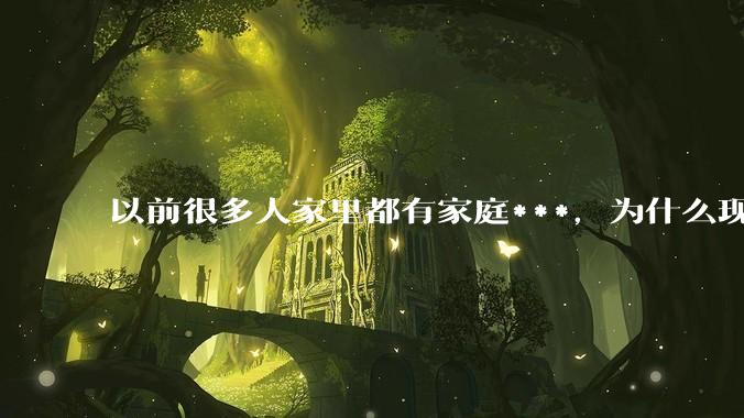 以前很多人家里都有家庭***，为什么现在几乎看不到了？