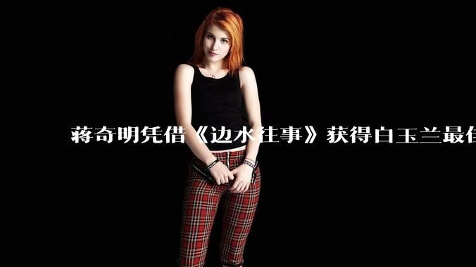 蒋奇明凭借《边水往事》获得白玉兰最佳男配角奖，如何评价他的演技？你对他塑造的哪些人物印象深刻？