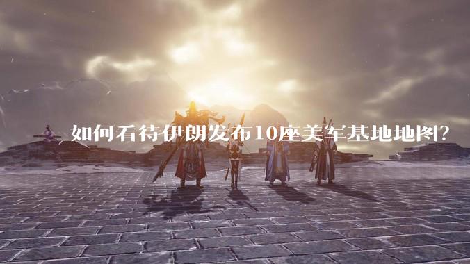 如何看待伊朗发布10座美军基地地图？