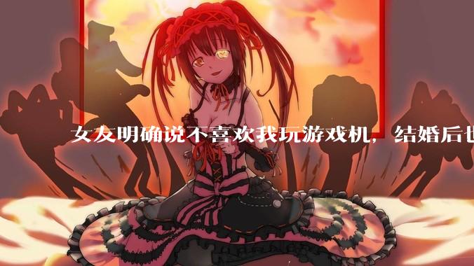 女友明确说不喜欢我玩游戏机，结婚后也不允许我买游戏机，并且跟我吵架了，该如何是好？